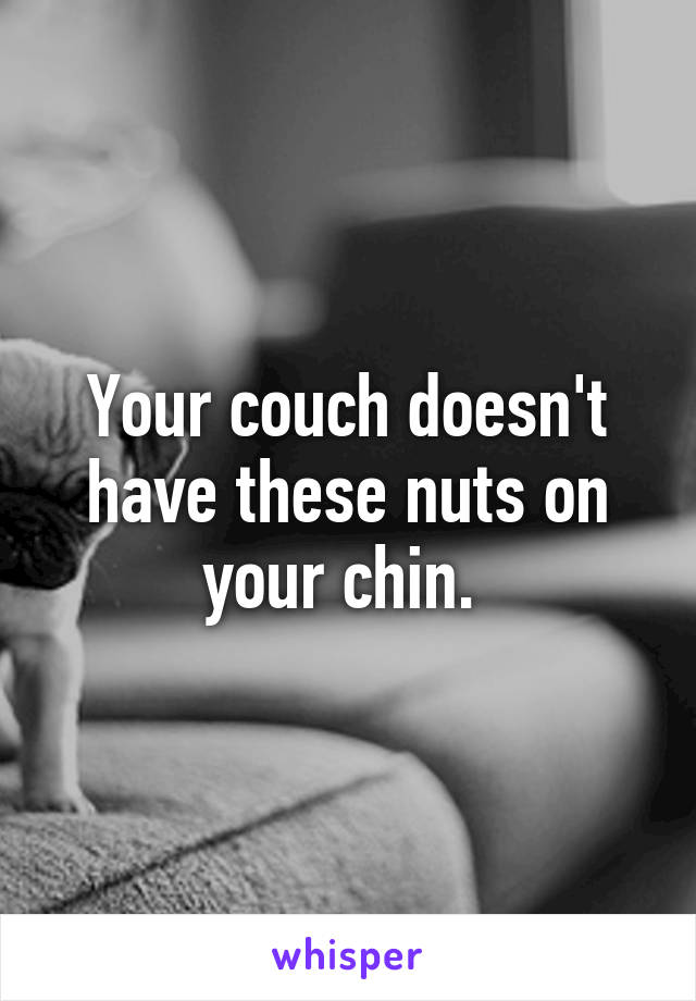 Your couch doesn't have these nuts on your chin. 