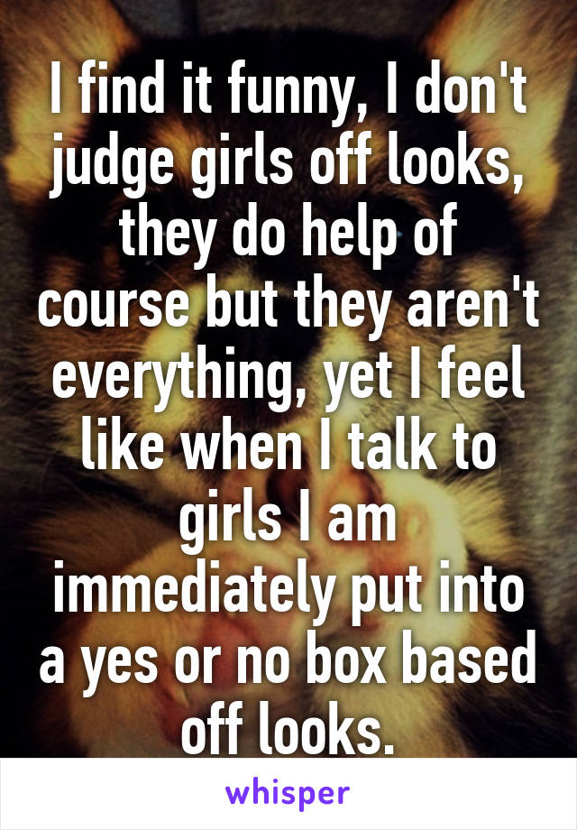 I find it funny, I don't judge girls off looks, they do help of course but they aren't everything, yet I feel like when I talk to girls I am immediately put into a yes or no box based off looks.