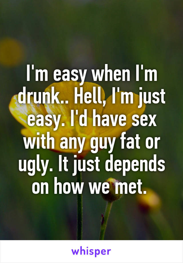 I'm easy when I'm drunk.. Hell, I'm just easy. I'd have sex with any guy fat or ugly. It just depends on how we met. 