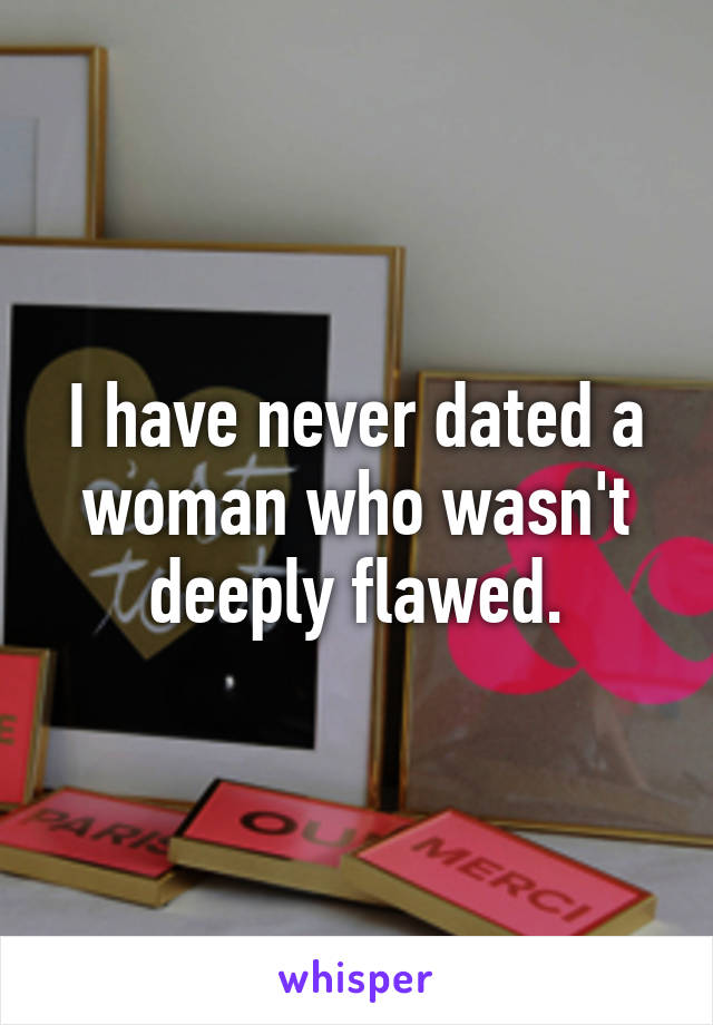 I have never dated a woman who wasn't deeply flawed.