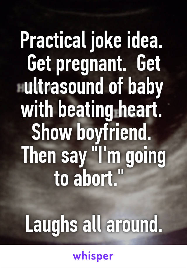 Practical joke idea.  Get pregnant.  Get ultrasound of baby with beating heart.  Show boyfriend.  Then say "I'm going to abort."  

Laughs all around.