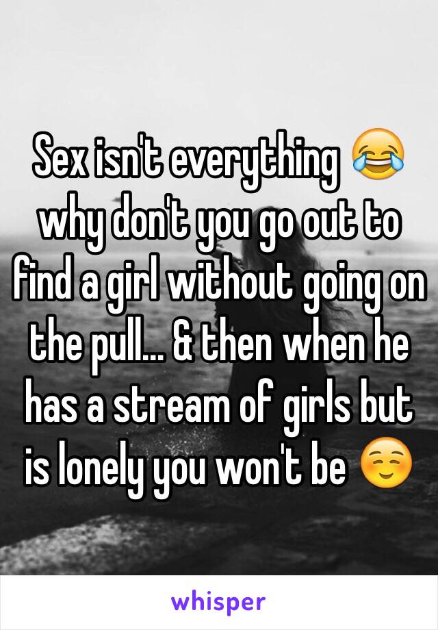 Sex isn't everything 😂 why don't you go out to find a girl without going on the pull... & then when he has a stream of girls but is lonely you won't be ☺️ 