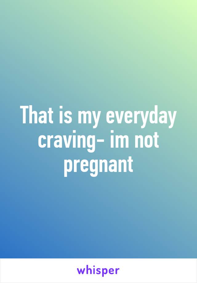 That is my everyday craving- im not pregnant