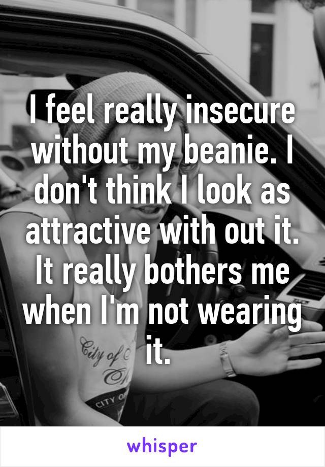 I feel really insecure without my beanie. I don't think I look as attractive with out it. It really bothers me when I'm not wearing it. 