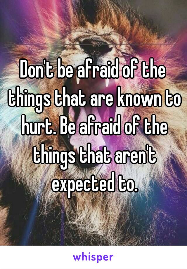 Don't be afraid of the things that are known to hurt. Be afraid of the things that aren't expected to.