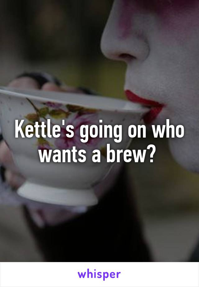 Kettle's going on who wants a brew? 