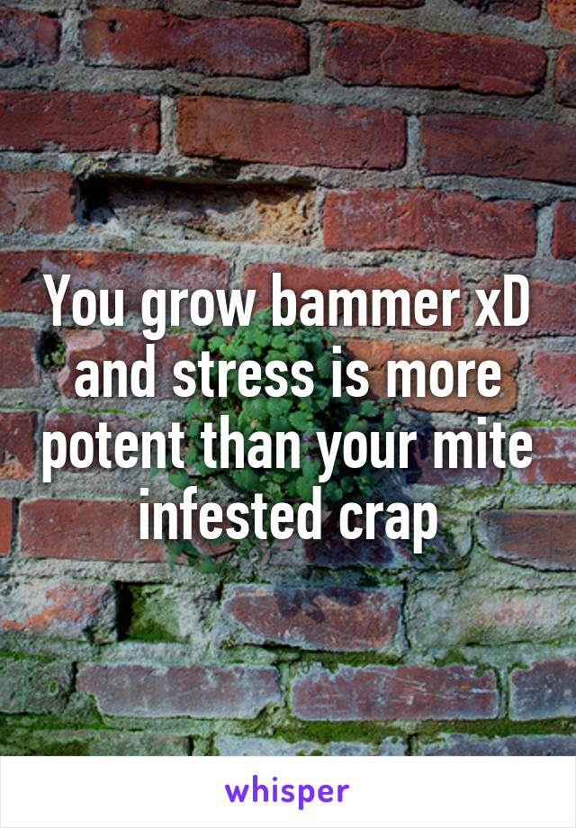 You grow bammer xD and stress is more potent than your mite infested crap