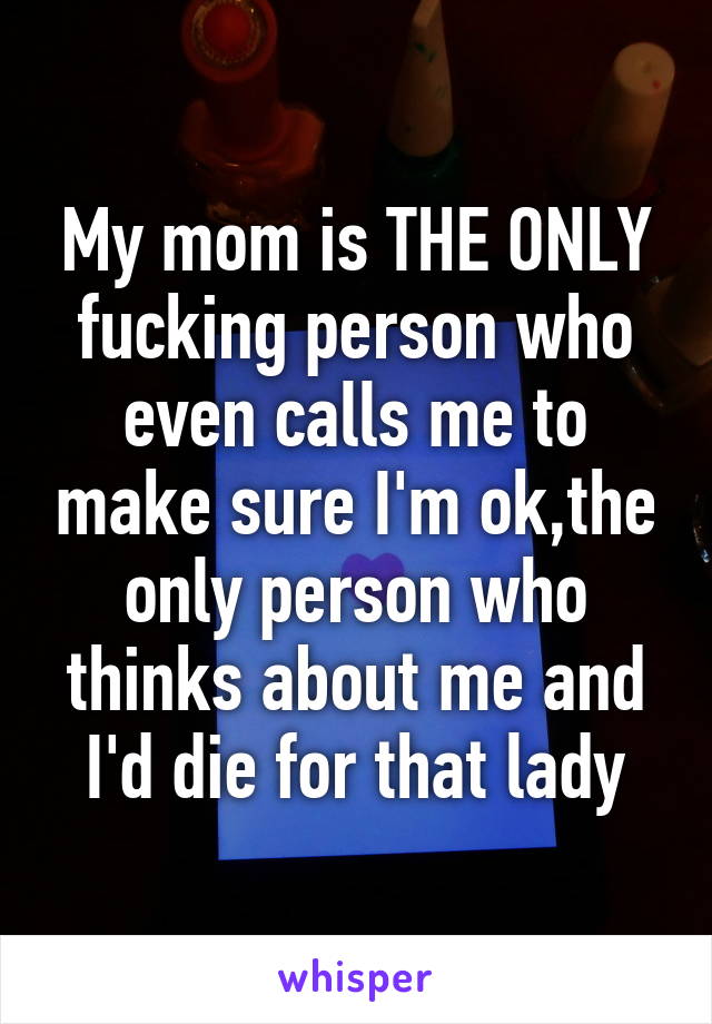 My mom is THE ONLY fucking person who even calls me to make sure I'm ok,the only person who thinks about me and I'd die for that lady