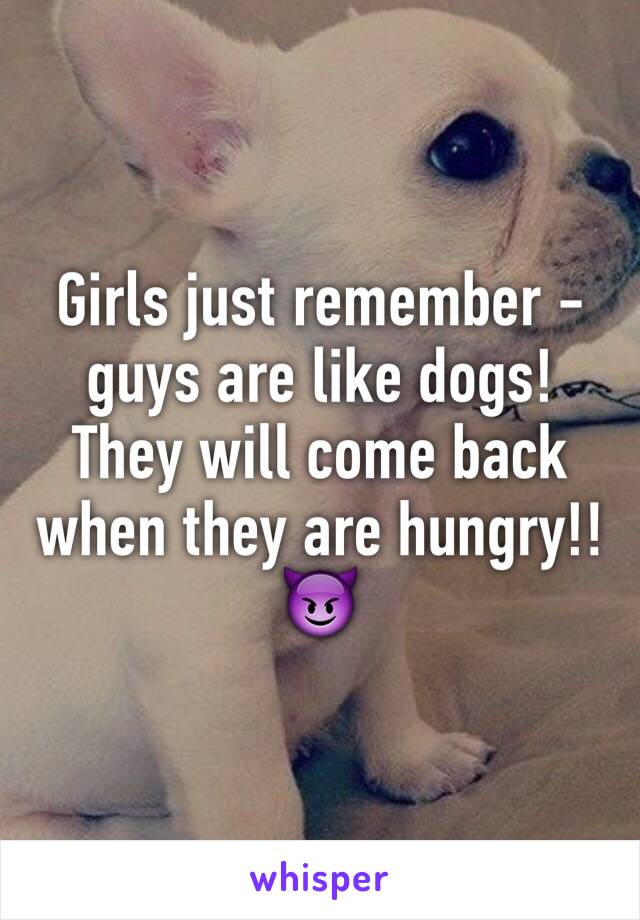 Girls just remember - guys are like dogs! They will come back when they are hungry!! 😈