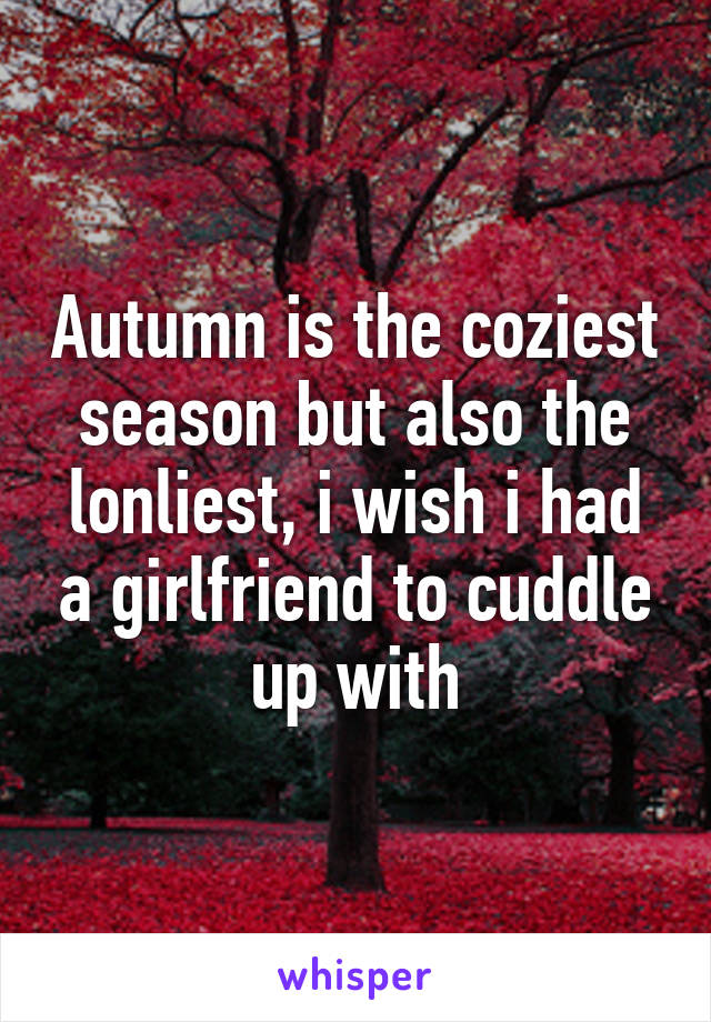 Autumn is the coziest season but also the lonliest, i wish i had a girlfriend to cuddle up with