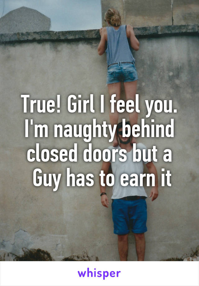 True! Girl I feel you. I'm naughty behind closed doors but a
 Guy has to earn it