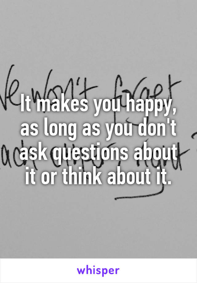 It makes you happy, as long as you don't ask questions about it or think about it.