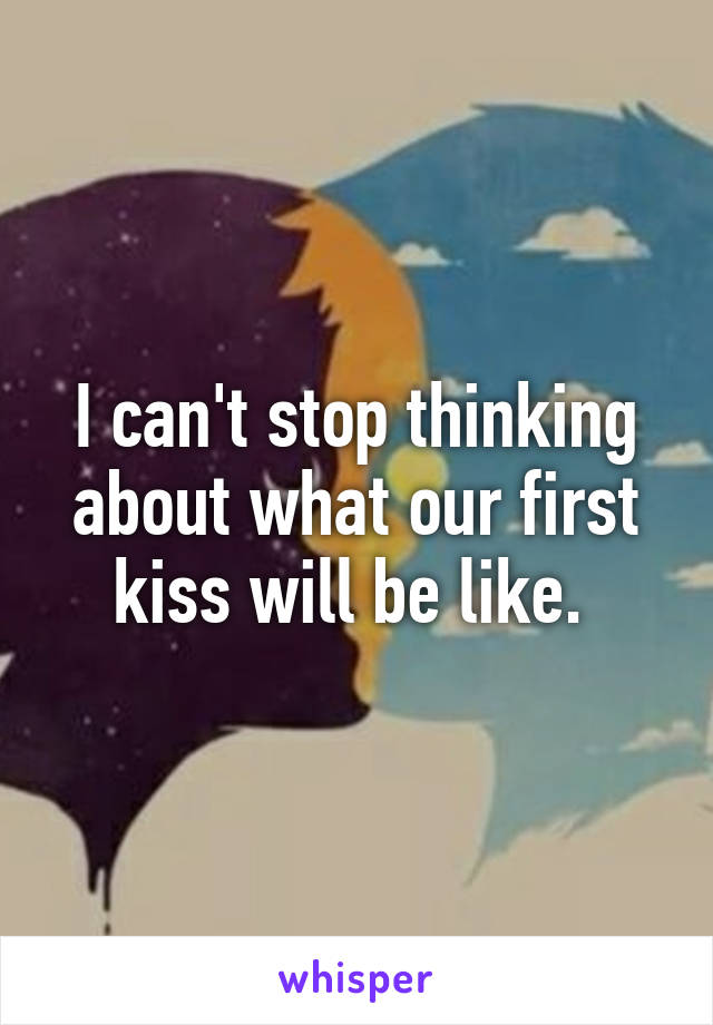 I can't stop thinking about what our first
kiss will be like. 