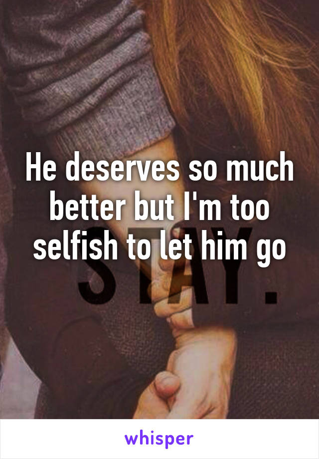 He deserves so much better but I'm too selfish to let him go
