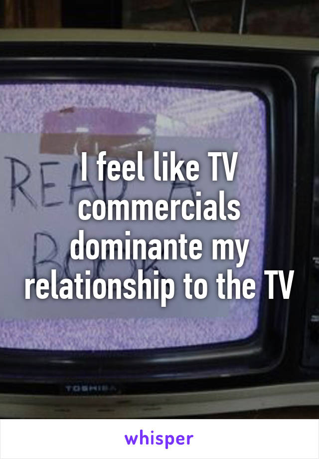 I feel like TV commercials dominante my relationship to the TV