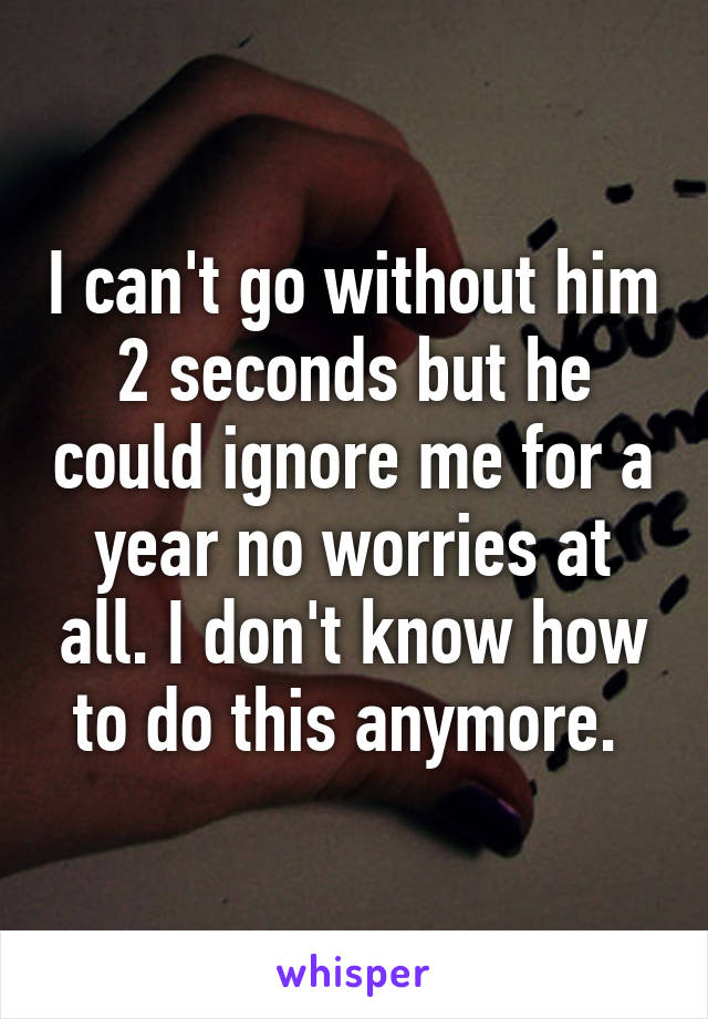 I can't go without him 2 seconds but he could ignore me for a year no worries at all. I don't know how to do this anymore. 