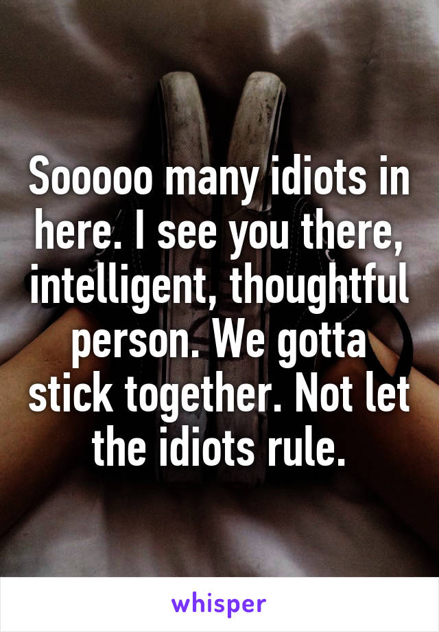 Sooooo many idiots in here. I see you there, intelligent, thoughtful person. We gotta stick together. Not let the idiots rule.