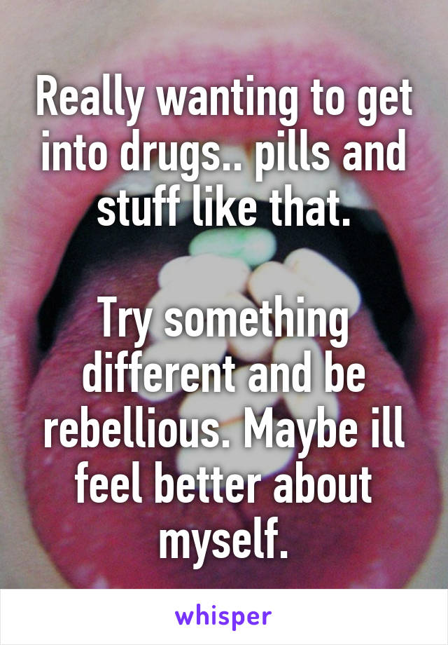 Really wanting to get into drugs.. pills and stuff like that.

Try something different and be rebellious. Maybe ill feel better about myself.