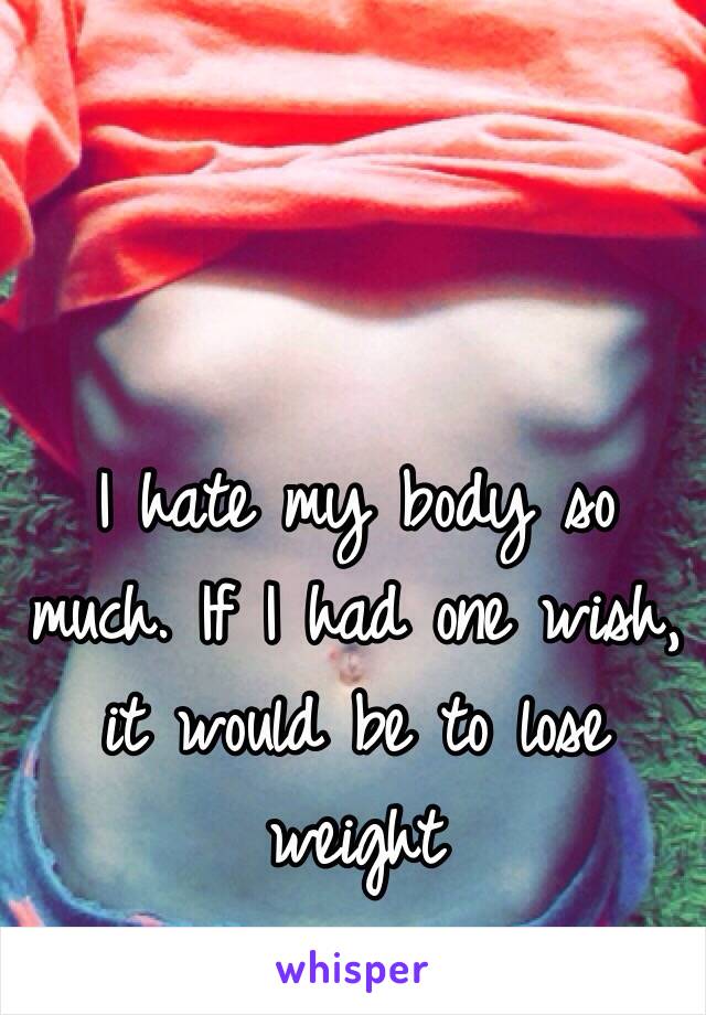 I hate my body so much. If I had one wish, it would be to lose weight