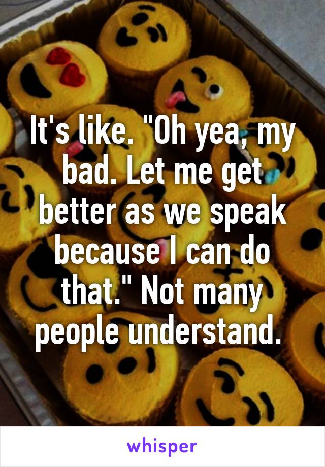 It's like. "Oh yea, my bad. Let me get better as we speak because I can do that." Not many people understand. 