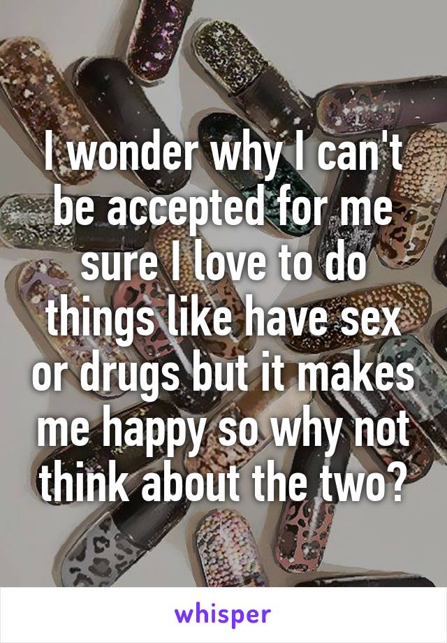 I wonder why I can't be accepted for me sure I love to do things like have sex or drugs but it makes me happy so why not think about the two?