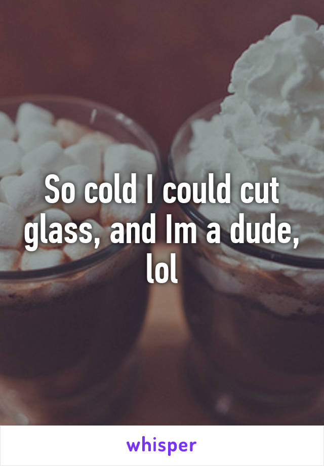 So cold I could cut glass, and Im a dude, lol