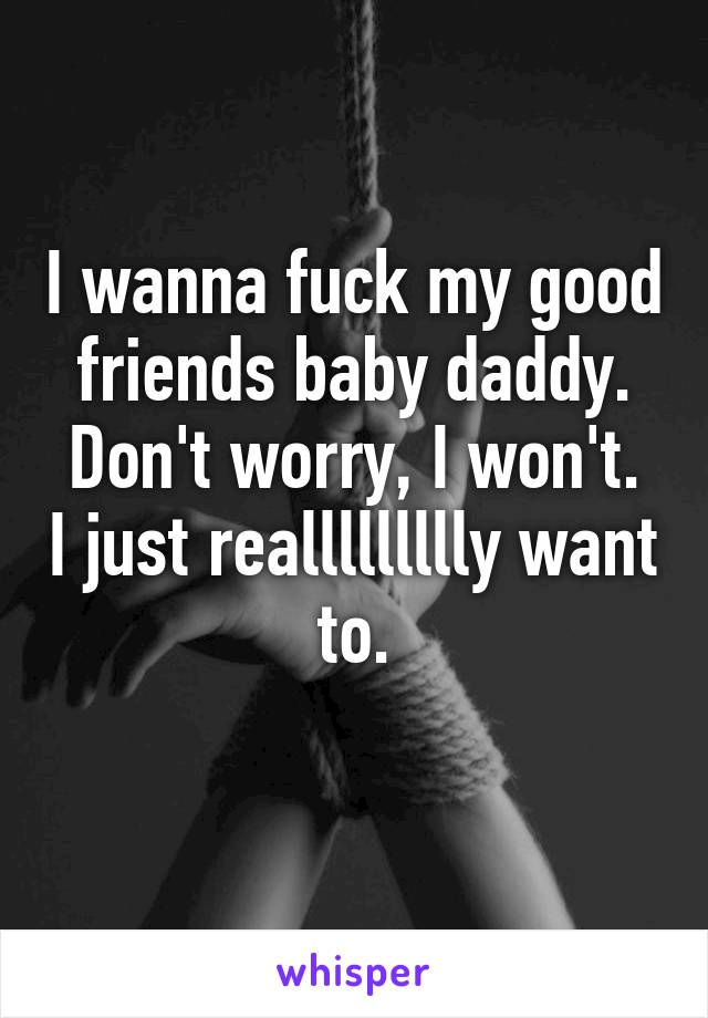 I wanna fuck my good friends baby daddy.
Don't worry, I won't. I just reallllllllly want to.
