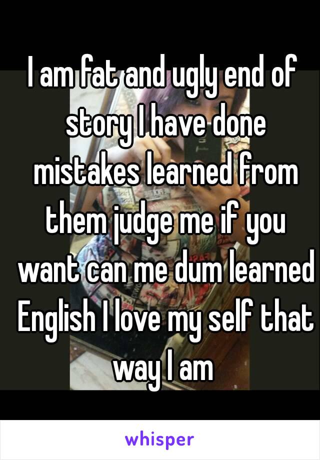 I am fat and ugly end of story I have done mistakes learned from them judge me if you want can me dum learned English I love my self that way I am 