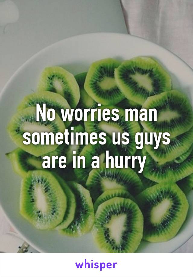 No worries man sometimes us guys are in a hurry 