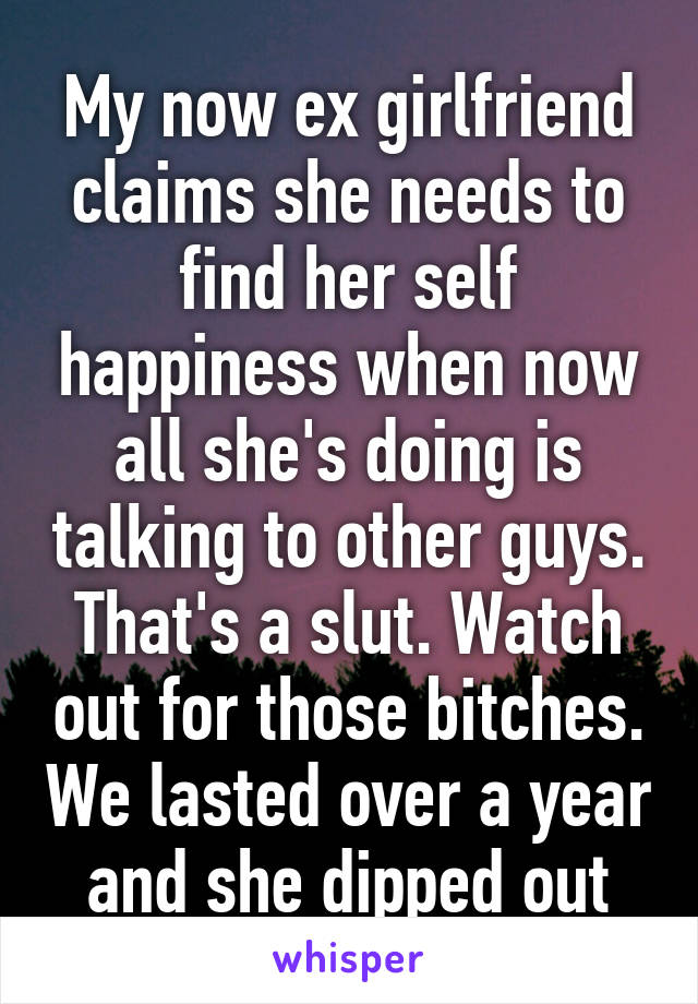 My now ex girlfriend claims she needs to find her self happiness when now all she's doing is talking to other guys. That's a slut. Watch out for those bitches. We lasted over a year and she dipped out