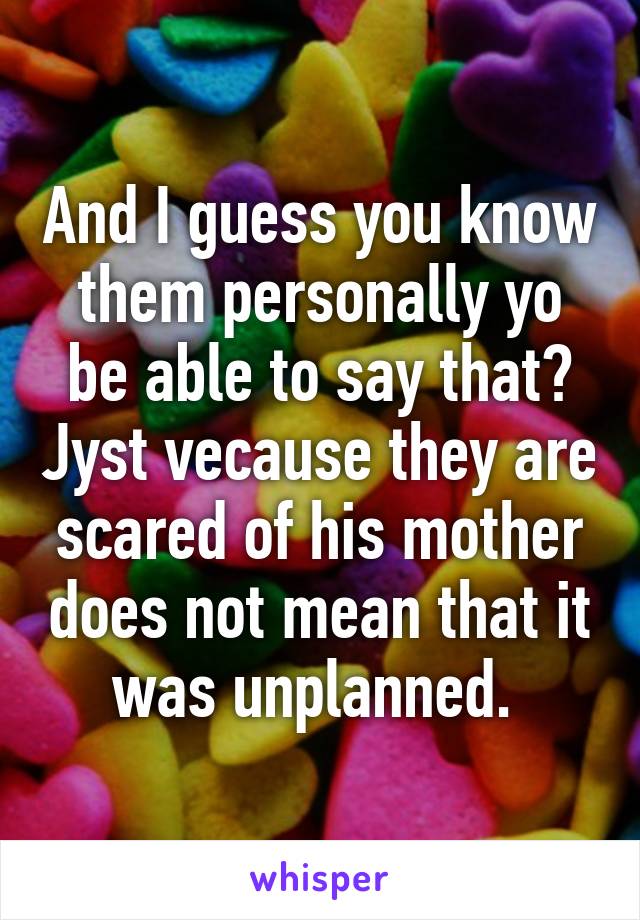 And I guess you know them personally yo be able to say that? Jyst vecause they are scared of his mother does not mean that it was unplanned. 