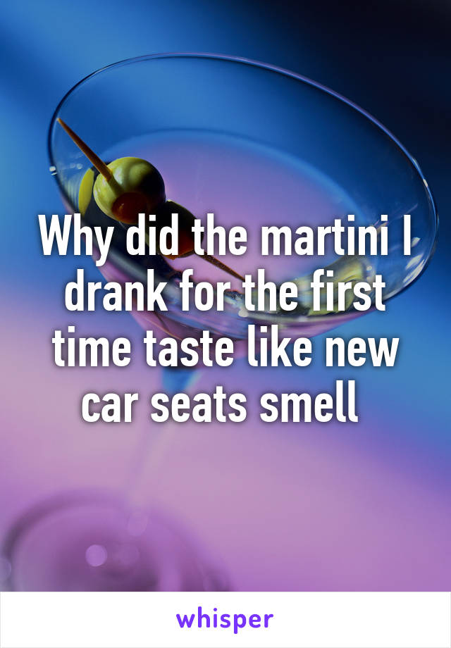 Why did the martini I drank for the first time taste like new car seats smell 