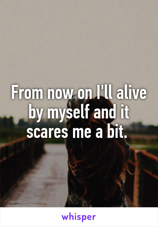 From now on I'll alive by myself and it scares me a bit. 