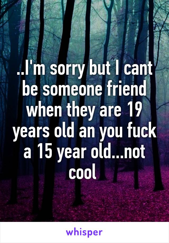 ..I'm sorry but I cant be someone friend when they are 19 years old an you fuck a 15 year old...not cool 