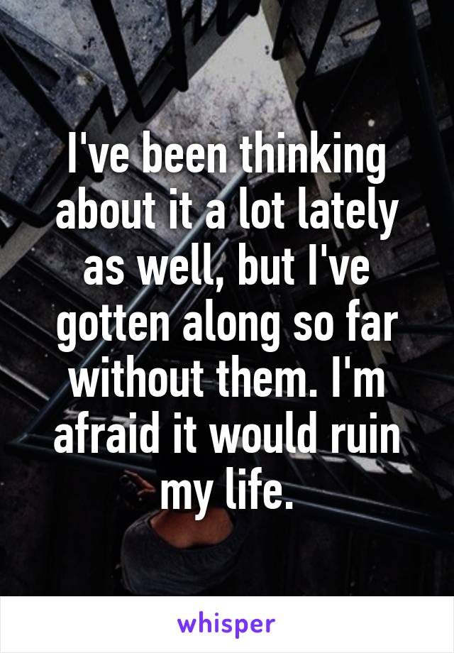 I've been thinking about it a lot lately as well, but I've gotten along so far without them. I'm afraid it would ruin my life.