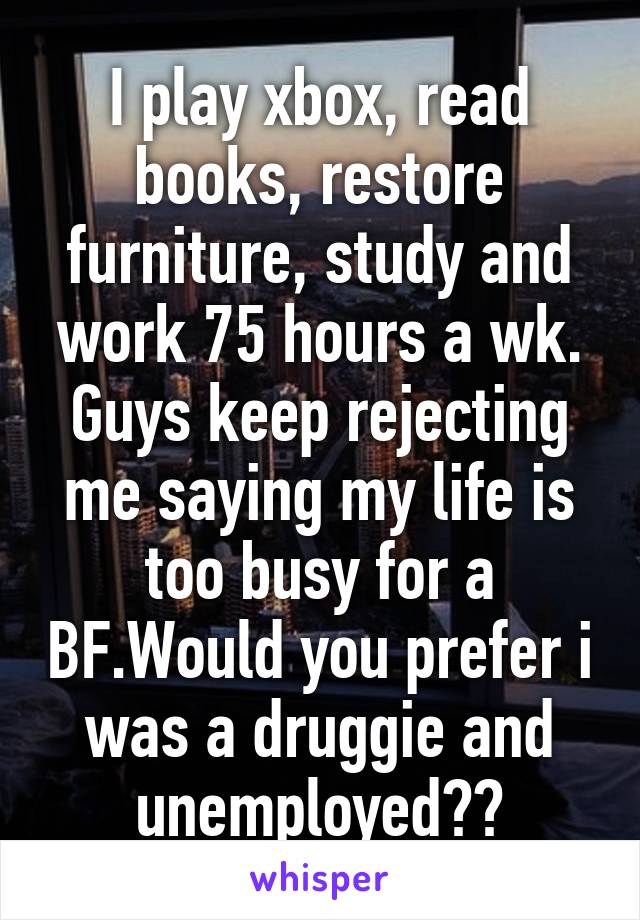 I play xbox, read books, restore furniture, study and work 75 hours a wk. Guys keep rejecting me saying my life is too busy for a BF.Would you prefer i was a druggie and unemployed??