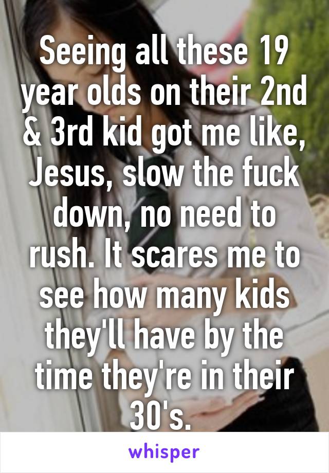 Seeing all these 19 year olds on their 2nd & 3rd kid got me like, Jesus, slow the fuck down, no need to rush. It scares me to see how many kids they'll have by the time they're in their 30's. 