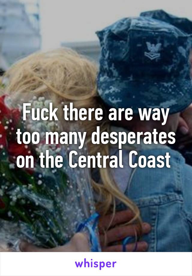 Fuck there are way too many desperates on the Central Coast 