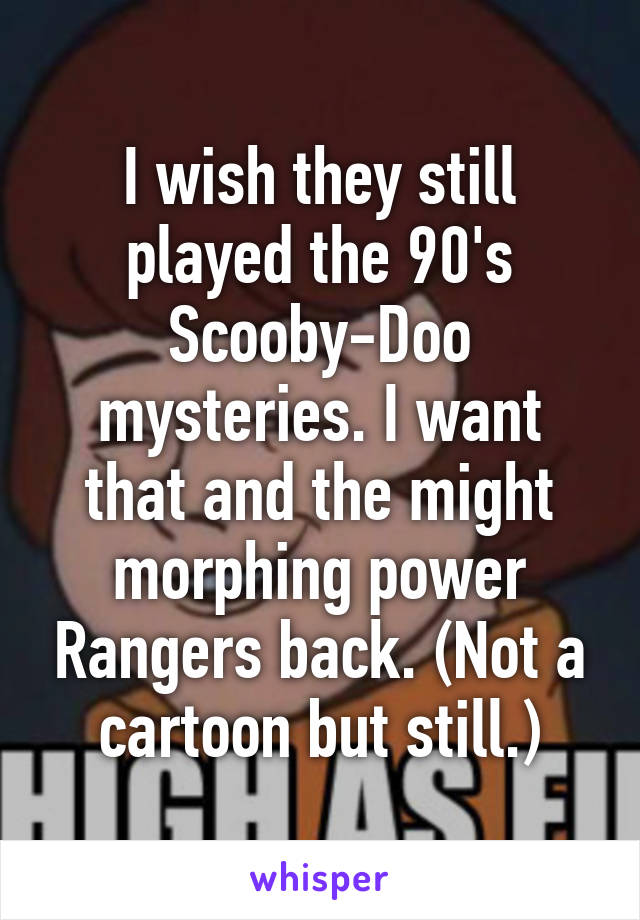 I wish they still played the 90's Scooby-Doo mysteries. I want that and the might morphing power Rangers back. (Not a cartoon but still.)