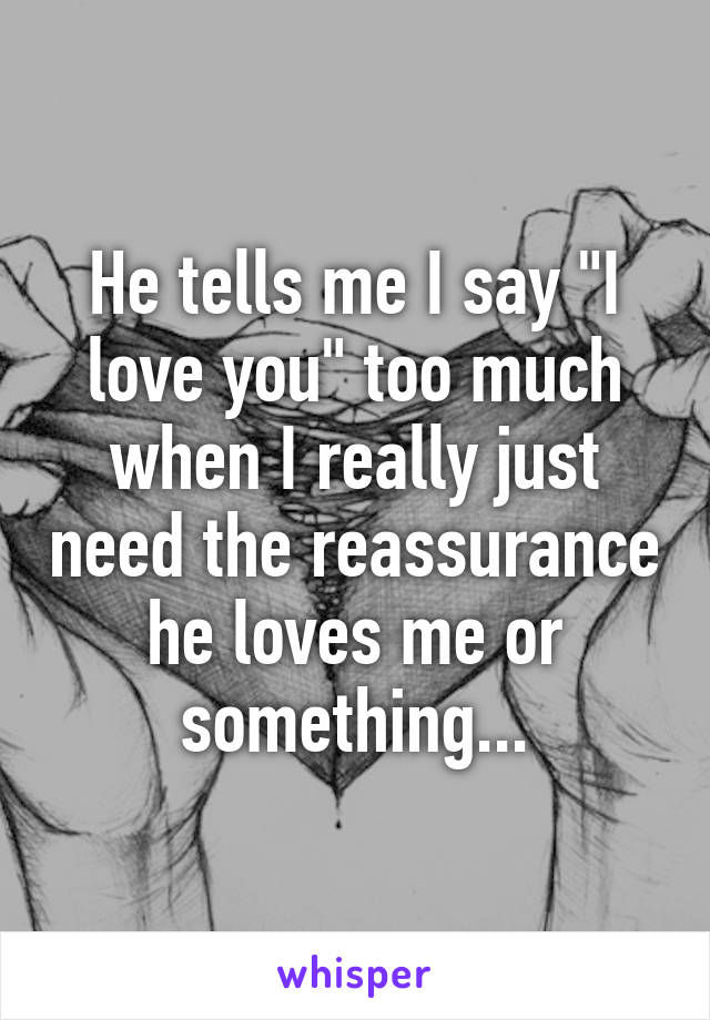 He tells me I say "I love you" too much when I really just need the reassurance he loves me or something...