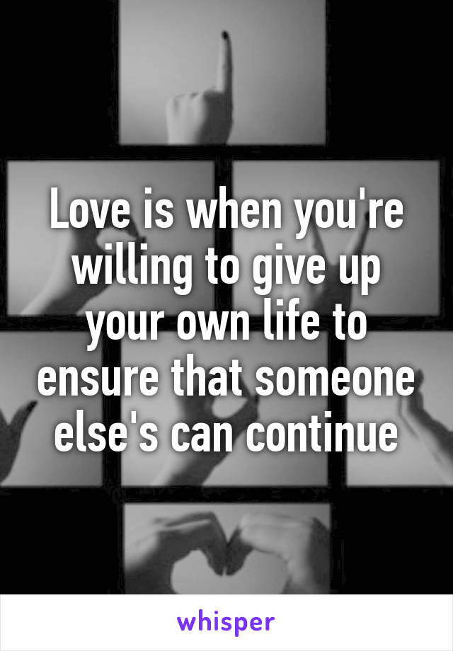 Love is when you're willing to give up your own life to ensure that someone else's can continue