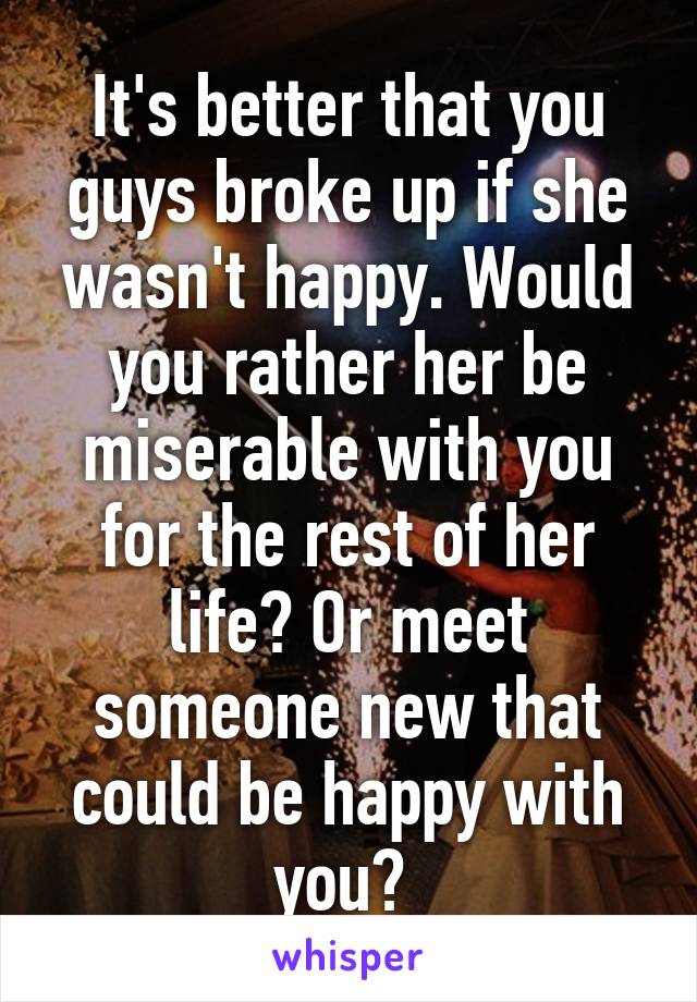 It's better that you guys broke up if she wasn't happy. Would you rather her be miserable with you for the rest of her life? Or meet someone new that could be happy with you? 