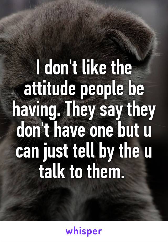 I don't like the attitude people be having. They say they don't have one but u can just tell by the u talk to them. 