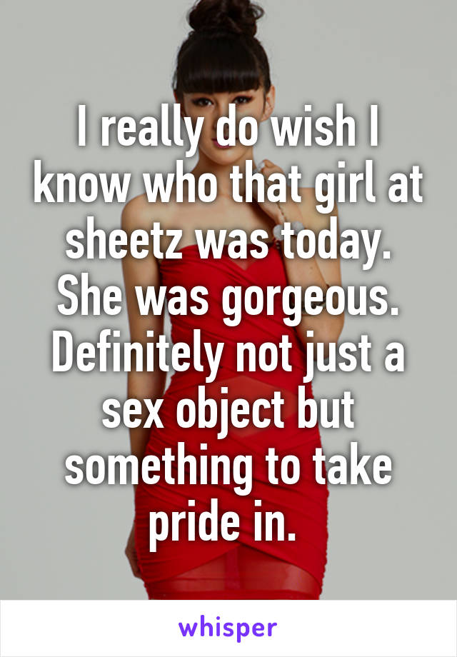 I really do wish I know who that girl at sheetz was today. She was gorgeous. Definitely not just a sex object but something to take pride in. 