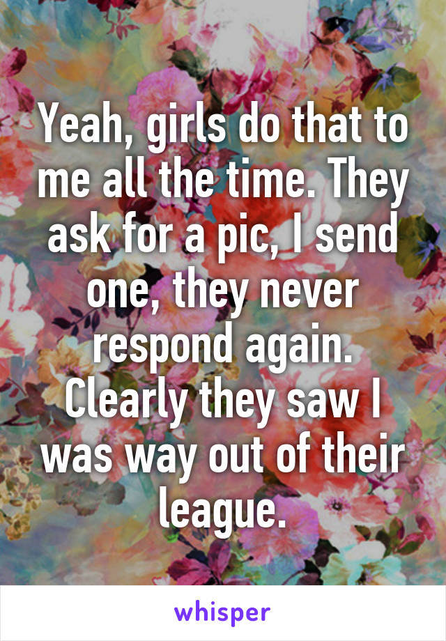 Yeah, girls do that to me all the time. They ask for a pic, I send one, they never respond again. Clearly they saw I was way out of their league.