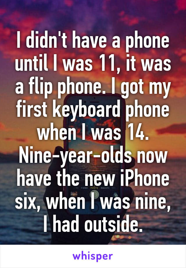 I didn't have a phone until I was 11, it was a flip phone. I got my first keyboard phone when I was 14. Nine-year-olds now have the new iPhone six, when I was nine, I had outside.