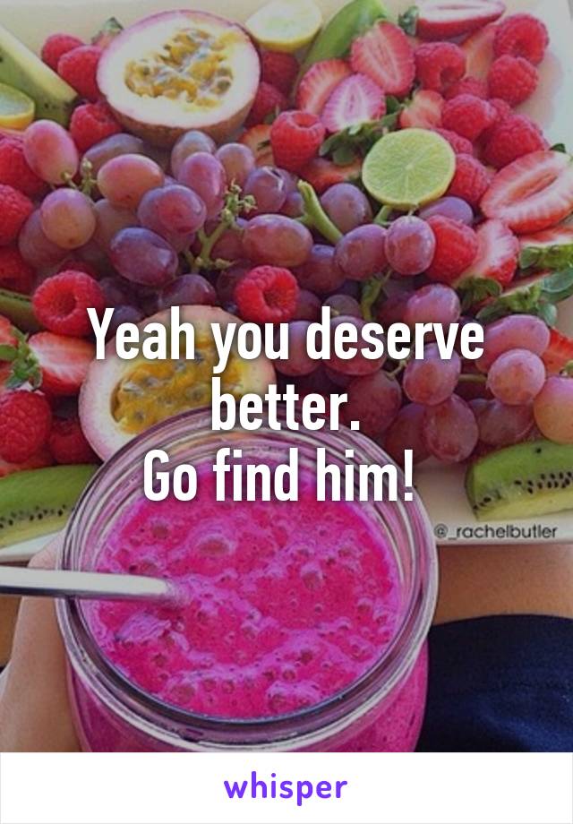 Yeah you deserve better.
Go find him! 