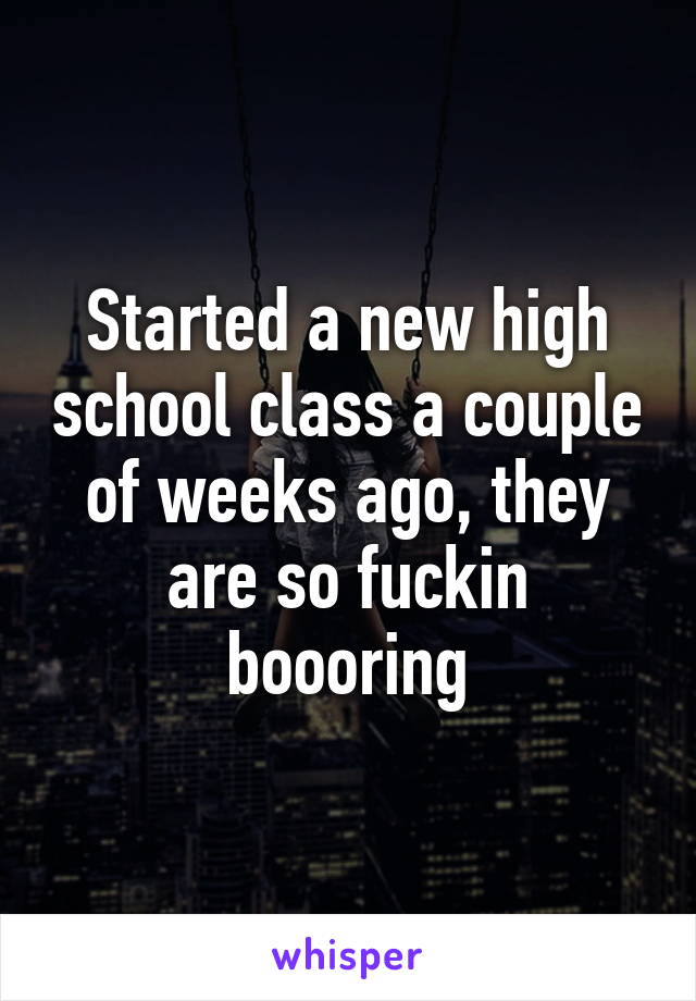 Started a new high school class a couple of weeks ago, they are so fuckin boooring