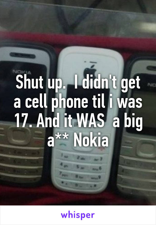 Shut up.  I didn't get a cell phone til i was 17. And it WAS  a big a** Nokia