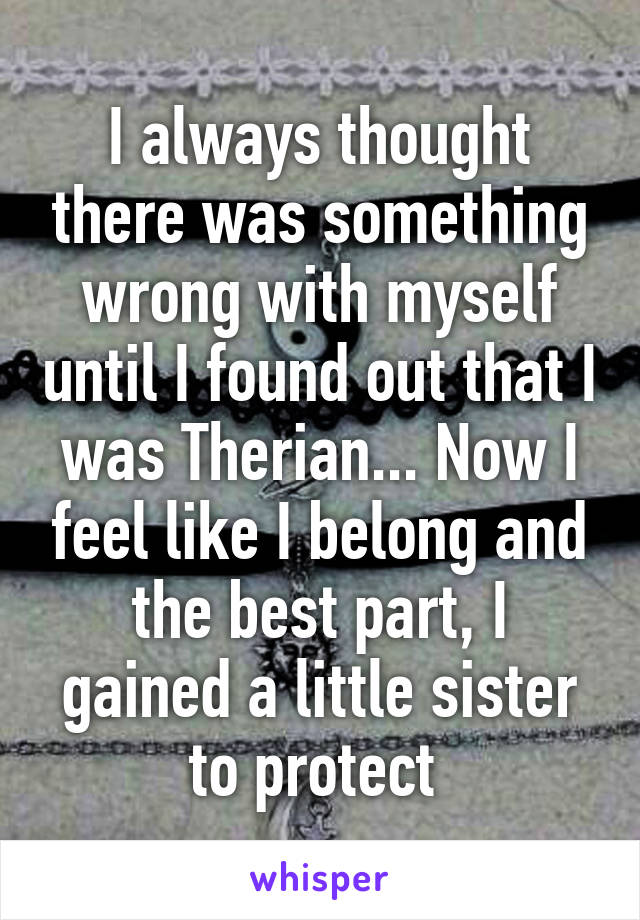 I always thought there was something wrong with myself until I found out that I was Therian... Now I feel like I belong and the best part, I gained a little sister to protect 